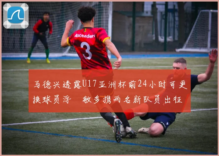 马德兴透露U17亚洲杯前24小时可更换球员浮嶋敏多携两名新队员出征