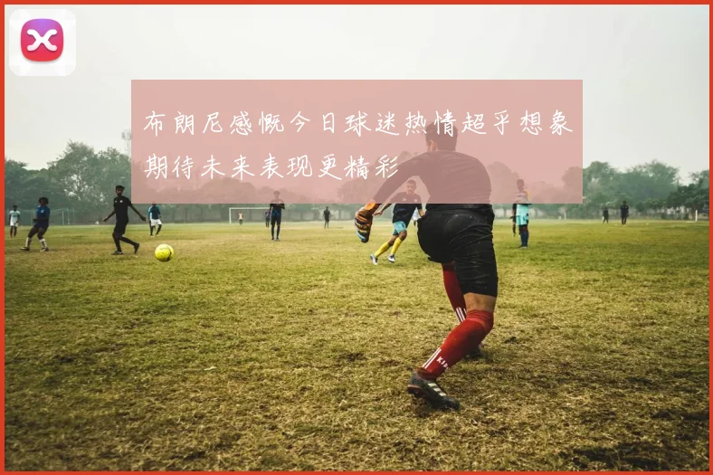 布朗尼感慨今日球迷热情超乎想象期待未来表现更精彩