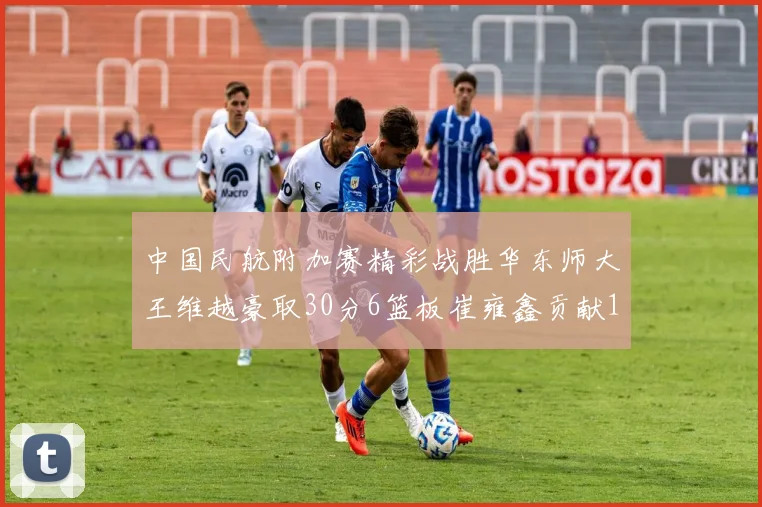 中国民航附加赛精彩战胜华东师大王维越豪取30分6篮板崔雍鑫贡献12分13篮板15助攻