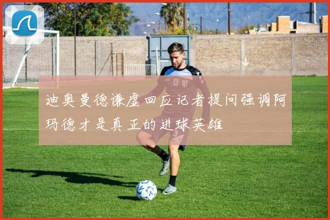 迪奥曼德谦虚回应记者提问强调阿玛德才是真正的进球英雄
