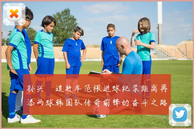 孙兴慜追赶车范根进球纪录距离再添两球韩国队传奇前锋的奋斗之路