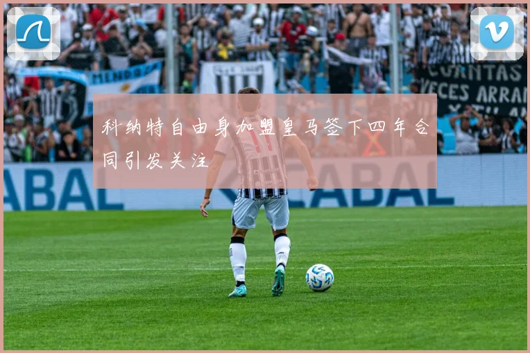 科纳特自由身加盟皇马签下四年合同引发关注