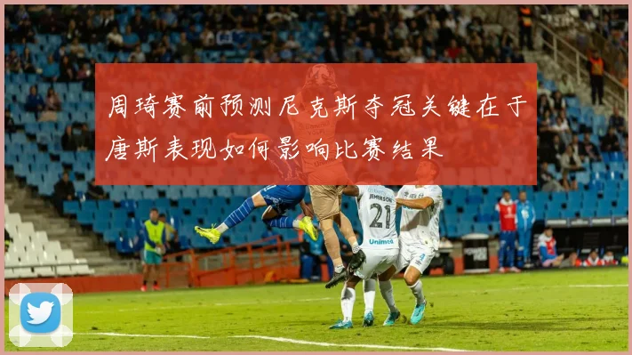 周琦赛前预测尼克斯夺冠关键在于唐斯表现如何影响比赛结果