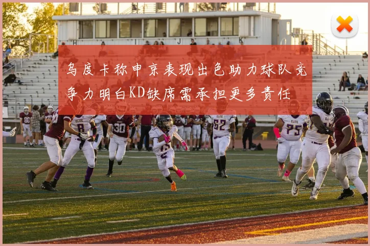 乌度卡称申京表现出色助力球队竞争力明白KD缺席需承担更多责任