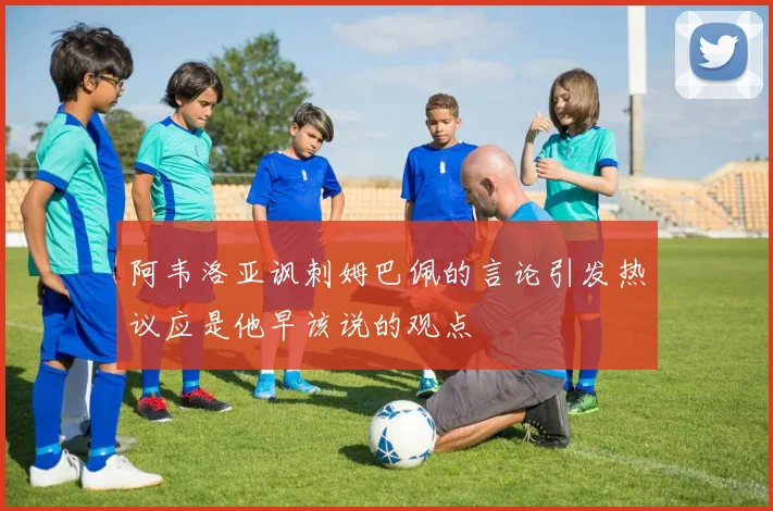 阿韦洛亚讽刺姆巴佩的言论引发热议应是他早该说的观点