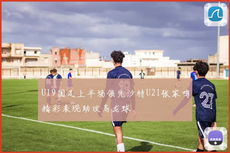 U19国足上半场领先沙特U21张家鸣精彩表现助攻乌龙球