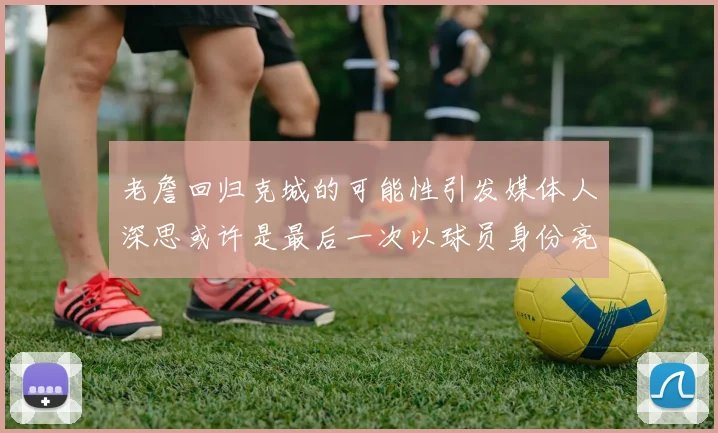 老詹回归克城的可能性引发媒体人深思或许是最后一次以球员身份亮相