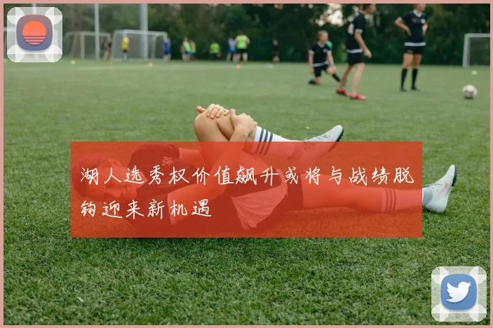 湖人选秀权价值飙升或将与战绩脱钩迎来新机遇