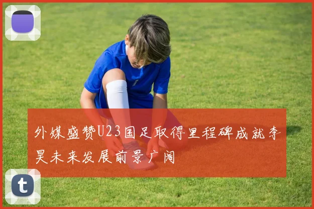 外媒盛赞U23国足取得里程碑成就李昊未来发展前景广阔
