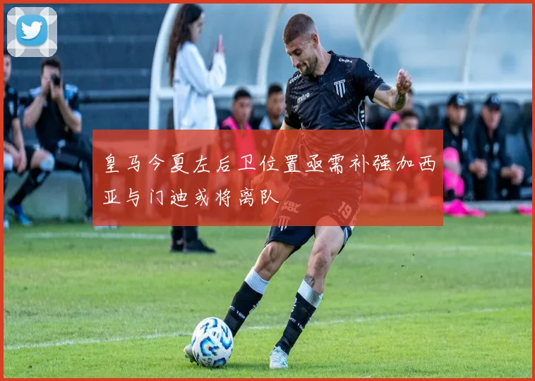 皇马今夏左后卫位置亟需补强加西亚与门迪或将离队