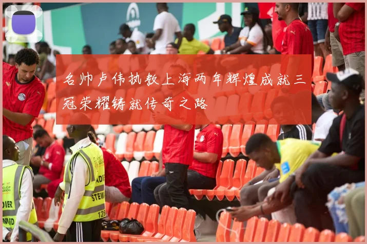 名帅卢伟执教上海两年辉煌成就三冠荣耀铸就传奇之路