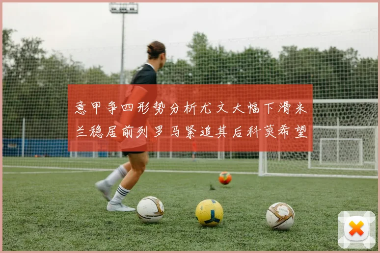 意甲争四形势分析尤文大幅下滑米兰稳居前列罗马紧追其后科莫希望渺茫