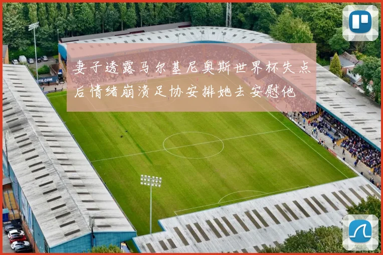 妻子透露马尔基尼奥斯世界杯失点后情绪崩溃足协安排她去安慰他