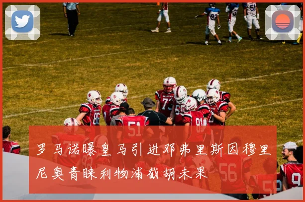 罗马诺曝皇马引进邓弗里斯因穆里尼奥青睐利物浦截胡未果