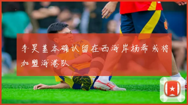 李昊基本确认留在西海岸杨希或将加盟海港队