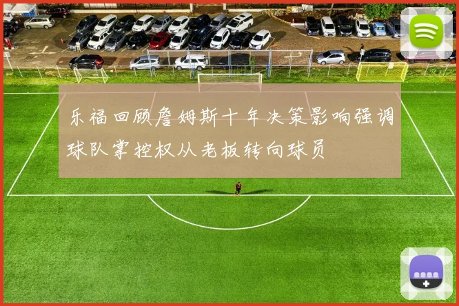 乐福回顾詹姆斯十年决策影响强调球队掌控权从老板转向球员