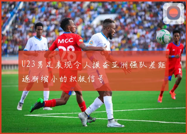 U23男足表现令人振奋亚洲强队差距逐渐缩小的积极信号